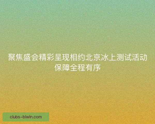 聚焦盛会精彩呈现相约北京冰上测试活动保障全程有序