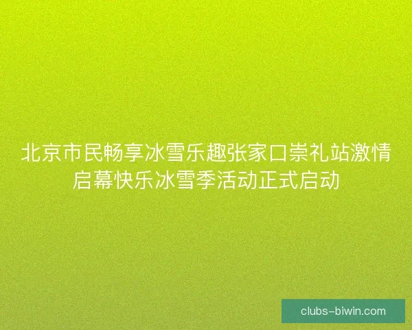 北京市民畅享冰雪乐趣张家口崇礼站激情启幕快乐冰雪季活动正式启动